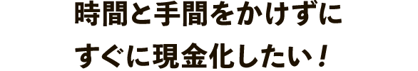 時間と手間をかけずにすぐに現金化したい！